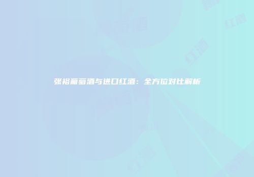 张裕葡萄酒与进口红酒：全方位对比解析