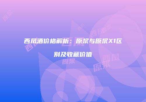 西凤酒价格解析：原浆与原浆X1区别及收藏价值