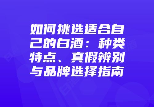 如何挑选适合自己的白酒：种类特点、真假辨别与品牌选择指南