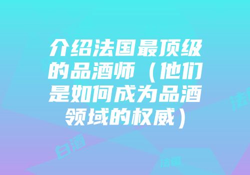 介绍法国最顶级的品酒师（他们是如何成为品酒领域的权威）