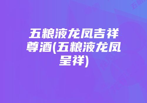 五粮液龙凤吉祥尊酒(五粮液龙凤呈祥)