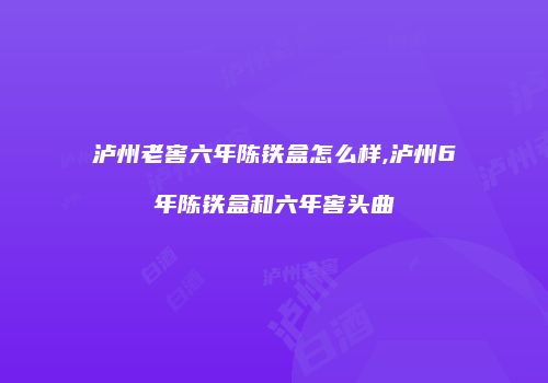 泸州老窖六年陈铁盒怎么样,泸州6年陈铁盒和六年窖头曲