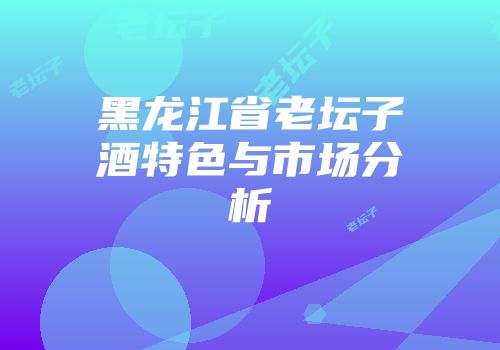 黑龙江省老坛子酒特色与市场分析