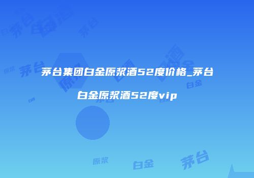 茅台集团白金原浆酒52度价格_茅台白金原浆酒52度vip