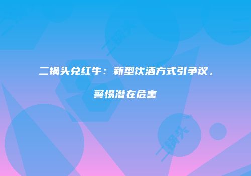 二锅头兑红牛：新型饮酒方式引争议，警惕潜在危害
