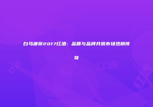 白马康帝2017红酒：品质与品牌共筑市场热销传奇