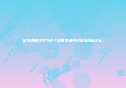 雄狮酒庄红酒价格「雄狮庄园干红葡萄酒2019」