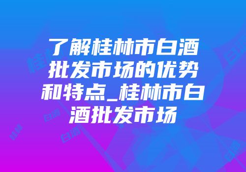 了解桂林市白酒批发市场的优势和特点_桂林市白酒批发市场