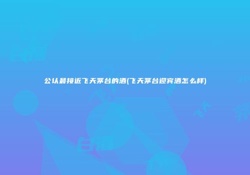 公认最接近飞天茅台的酒(飞天茅台迎宾酒怎么样)