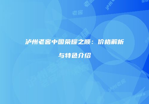 泸州老窖中国荣耀之顺：价格解析与特色介绍