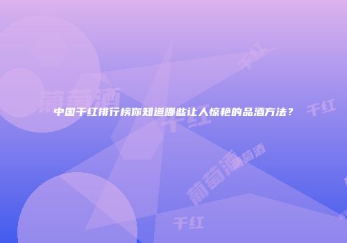 中国干红排行榜你知道哪些让人惊艳的品酒方法？