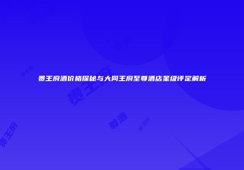贵王府酒价格探秘与大同王府至尊酒店星级评定解析