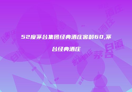 52度茅台集团经典酒庄窖龄60,茅台经典酒庄