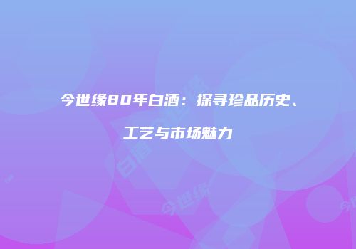 今世缘80年白酒：探寻珍品历史、工艺与市场魅力