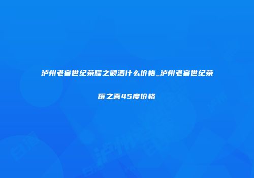 泸州老窖世纪荣耀之顺酒什么价格_泸州老窖世纪荣耀之喜45度价格