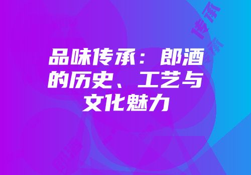 品味传承：郎酒的历史、工艺与文化魅力