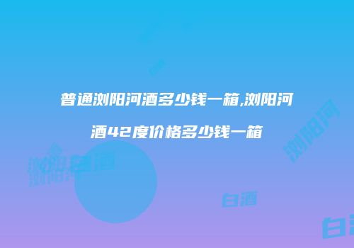 普通浏阳河酒多少钱一箱,浏阳河酒42度价格多少钱一箱