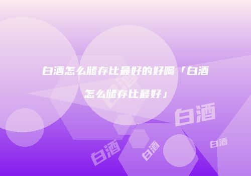 白酒怎么储存比最好的好喝「白酒怎么储存比最好」