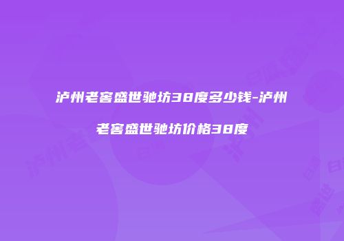 泸州老窖盛世驰坊38度多少钱-泸州老窖盛世驰坊价格38度