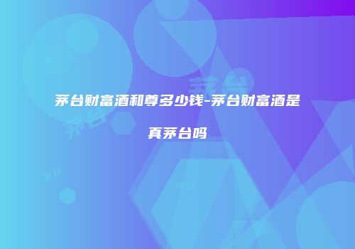 茅台财富酒和尊多少钱-茅台财富酒是真茅台吗