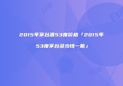 2015年茅台酒53度价格「2015年53度茅台多少钱一瓶」