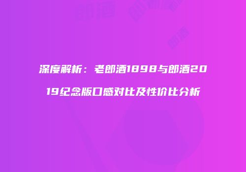 深度解析：老郎酒1898与郎酒2019纪念版口感对比及性价比分析
