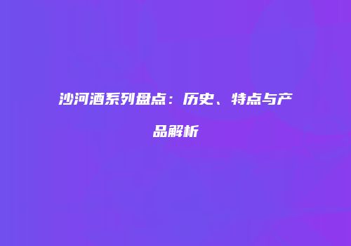 沙河酒系列盘点：历史、特点与产品解析