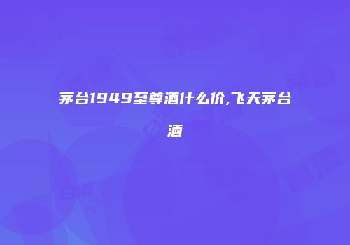 茅台1949至尊酒什么价,飞天茅台酒