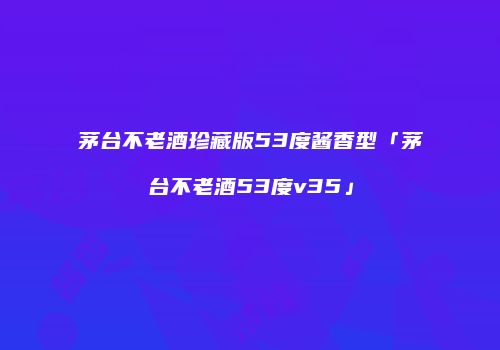 茅台不老酒珍藏版53度酱香型「茅台不老酒53度v35」