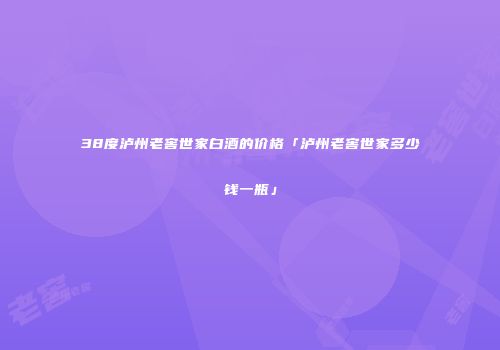 38度泸州老窖世家白酒的价格「泸州老窖世家多少钱一瓶」
