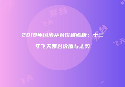 2018年国酒茅台价格解析：十三年飞天茅台价值与走势