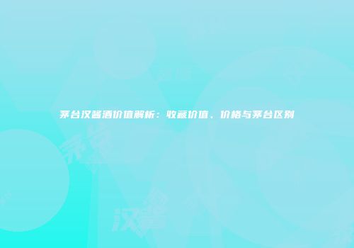 茅台汉酱酒价值解析：收藏价值、价格与茅台区别