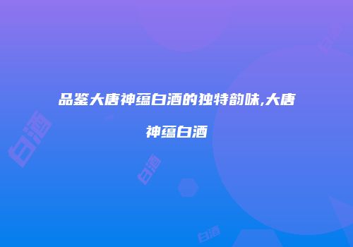 品鉴大唐神蕴白酒的独特韵味,大唐神蕴白酒