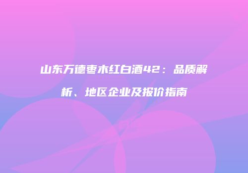 山东万德枣木红白酒42：品质解析、地区企业及报价指南