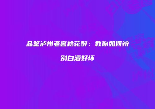 品鉴泸州老窖桃花醉：教你如何辨别白酒好坏