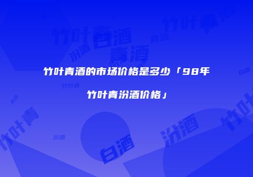 竹叶青酒的市场价格是多少「98年竹叶青汾酒价格」