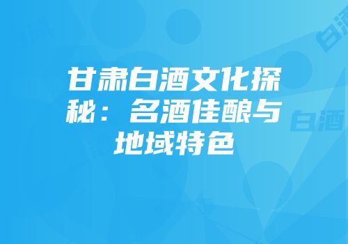 甘肃白酒文化探秘：名酒佳酿与地域特色