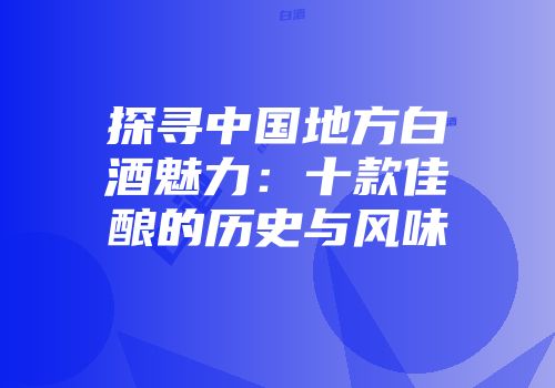 探寻中国地方白酒魅力：十款佳酿的历史与风味