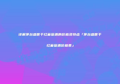 详解茅台盛世干红葡萄酒的价格及特点「茅台盛世干红葡萄酒价格表」