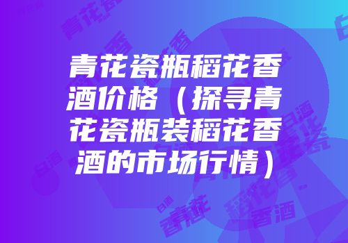 青花瓷瓶稻花香酒价格（探寻青花瓷瓶装稻花香酒的市场行情）