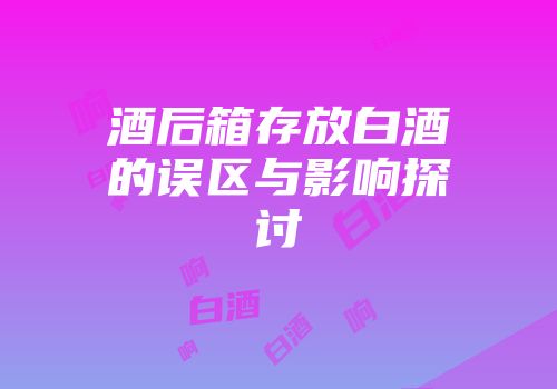 酒后箱存放白酒的误区与影响探讨