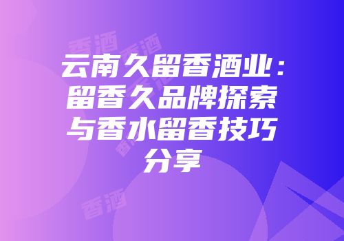 云南久留香酒业：留香久品牌探索与香水留香技巧分享