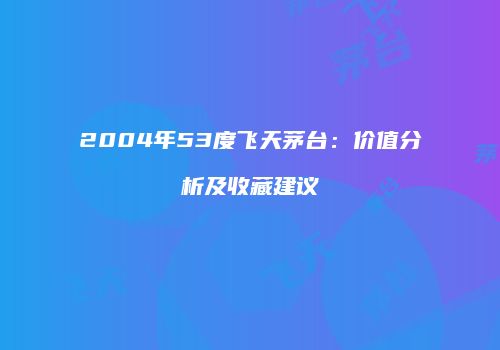 2004年53度飞天茅台：价值分析及收藏建议