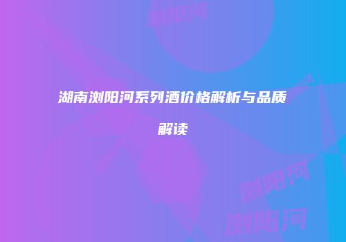 湖南浏阳河系列酒价格解析与品质解读