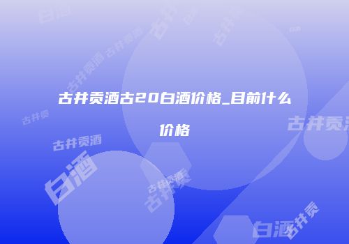 古井贡酒古20白酒价格_目前什么价格