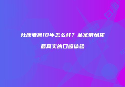 杜康老窖10年怎么样？品鉴带给你最真实的口感体验