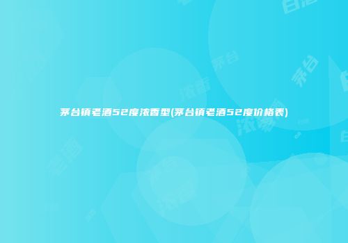 茅台镇老酒52度浓香型(茅台镇老酒52度价格表)