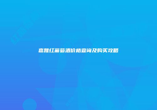 嘉雅红葡萄酒价格查询及购买攻略