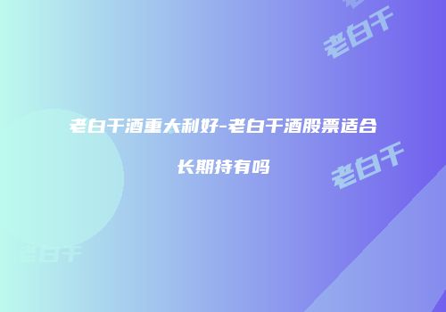 老白干酒重大利好-老白干酒股票适合长期持有吗