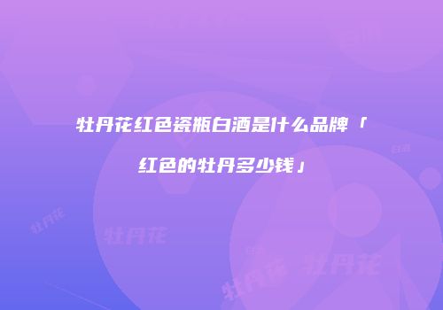 牡丹花红色瓷瓶白酒是什么品牌「红色的牡丹多少钱」